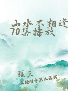 山水不相逢短剧70集播放 山水不相逢短剧70集播放