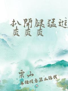 扒开腿猛进入做爽爽爽 扒开腿猛进入做爽爽爽