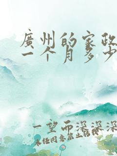 广州的家政阿姨一个月多少钱 广州的家政阿姨一个月多少钱