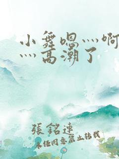 小舞嗯灬啊灬快灬高潮了