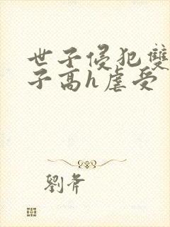 世子侵犯双性太子高h虐受 世子侵犯双性太子高h虐受
