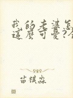 我的老婆怎么能这么可爱?全文免费阅读 我的老婆怎么能这么可爱?全文免费阅读