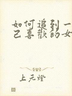 如何追到一个自己喜欢的女人 如何追到一个自己喜欢的女人