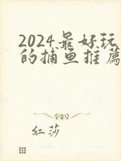 2024最好玩的捕鱼推荐 2024最好玩的捕鱼推荐