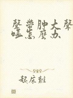声带肿大声音嘶哑怎么办