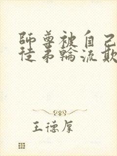 师尊被自己三个徒弟轮流欺负的小说 师尊被自己三个徒弟轮流欺负的小说