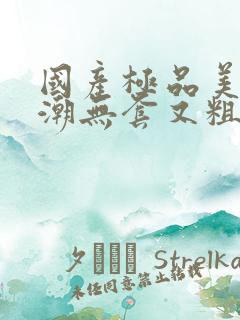 国产极品美女高潮无套又粗 国产极品美女高潮无套又粗