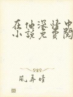 在他深情中陨落小说免费阅读全文 在他深情中陨落小说免费阅读全文