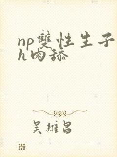 np双性生子高h肉舔 np双性生子高h肉舔