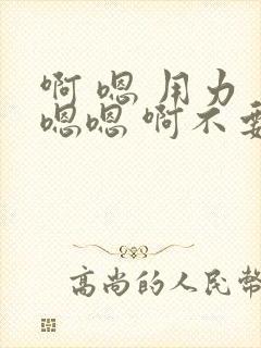啊 嗯 用力 嗯嗯 啊不要 啊啊