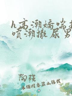 h高潮娇喘抽搐喷潮撒尿男女小说