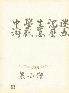 中学生沉迷网络游戏怎么办理 中学生沉迷网络游戏怎么办理