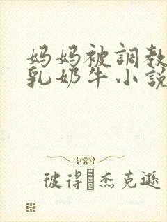 妈妈被调教成大乳奶牛小说 妈妈被调教成大乳奶牛小说
