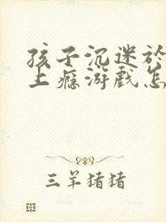 孩子沉迷于手机上瘾游戏怎么办