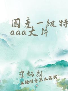 国产一级特黄aaaa大片 国产一级特黄aaaa大片