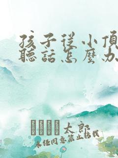 孩子从小顶嘴不听话怎么办