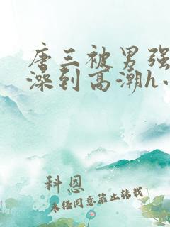 唐三被男强伦流澡到高潮h小说