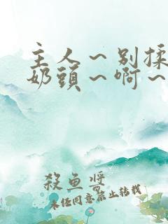 主人~别揉了~奶头~啊~嗯啊小说 主人~别揉了~奶头~啊~嗯啊小说
