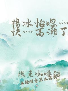 杨冰怡嗯灬啊灬快灬高潮了