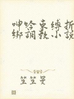 呻吟束缚折磨捆绑调教小说 呻吟束缚折磨捆绑调教小说