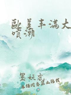 欧美丰满大屁股喷潮