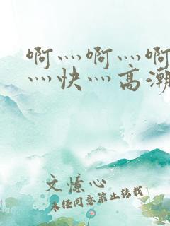 啊灬啊灬啊灬啊灬快灬高潮的 啊灬啊灬啊灬啊灬快灬高潮的