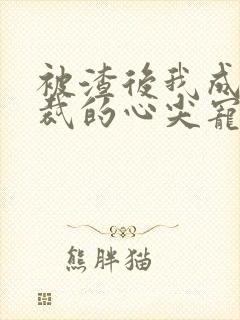 被渣后我成了总裁的心尖宠 被渣后我成了总裁的心尖宠