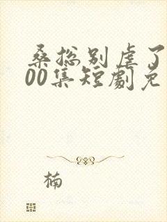 桑总别虐了第100集短剧免费观看