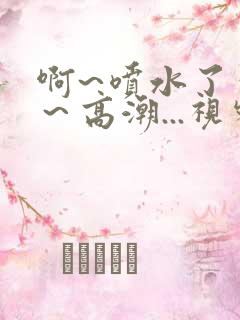 啊~喷水了～嗯～高潮...视频
