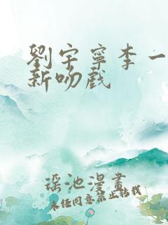 刘宇宁李一桐最新吻戏 刘宇宁李一桐最新吻戏