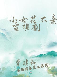小女花不弃免费 电视剧 小女花不弃免费 电视剧
