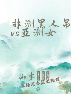 非洲黑人吊巨大vs亚洲女 非洲黑人吊巨大vs亚洲女