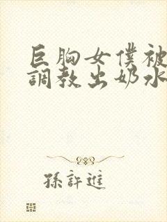 巨胸女仆被主人调教出奶水小说