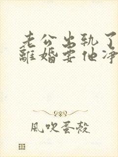 老公出轨了我要离婚要他净身出户 老公出轨了我要离婚要他净身出户