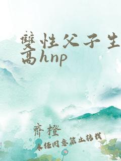 双性父子生子文高hnp 双性父子生子文高hnp