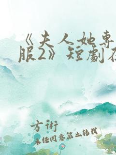 《夫人她专治不服2》短剧在线观看全 《夫人她专治不服2》短剧在线观看全