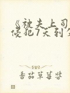 《被夫上司持续侵犯7天到失去理性 《被夫上司持续侵犯7天到失去理性
