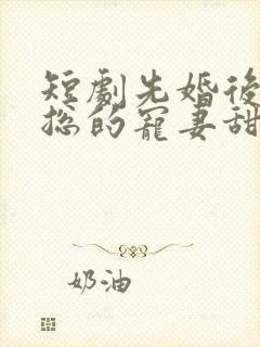 短剧先婚后爱潇总的宠妻甜 短剧先婚后爱潇总的宠妻甜
