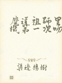 魔道祖师里蓝忘机第一次吻魏婴 魔道祖师里蓝忘机第一次吻魏婴