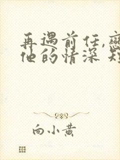 再遇前任,恋上他的情深 短剧