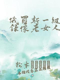 俄罗斯一级黄色录像老女人 俄罗斯一级黄色录像老女人