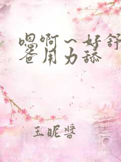 嗯啊~好舒服爸爸用力舔 嗯啊~好舒服爸爸用力舔