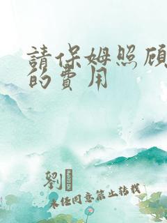 请保姆照顾老人的费用 请保姆照顾老人的费用