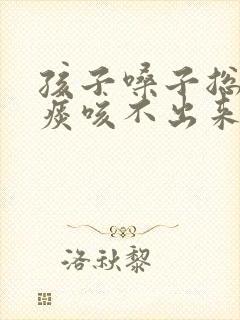 孩子嗓子总是有痰咳不出来怎么回事