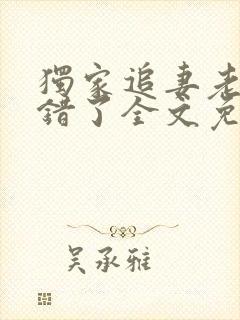 独家追妻老婆我错了全文免费阅读 独家追妻老婆我错了全文免费阅读