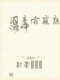 国产偷窥熟妇高潮呻 国产偷窥熟妇高潮呻
