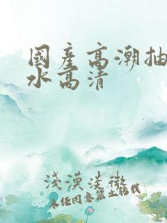 国产高潮抽搐喷水高清