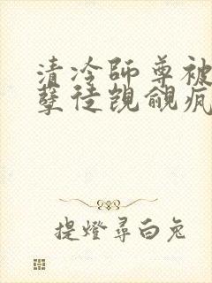 清冷师尊被三个孽徒觊觎疯了免费阅读 清冷师尊被三个孽徒觊觎疯了免费阅读
