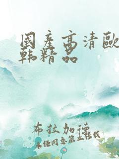 国产高清欧美日韩精品 国产高清欧美日韩精品