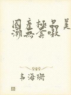 国产极品美女高潮无套嗷